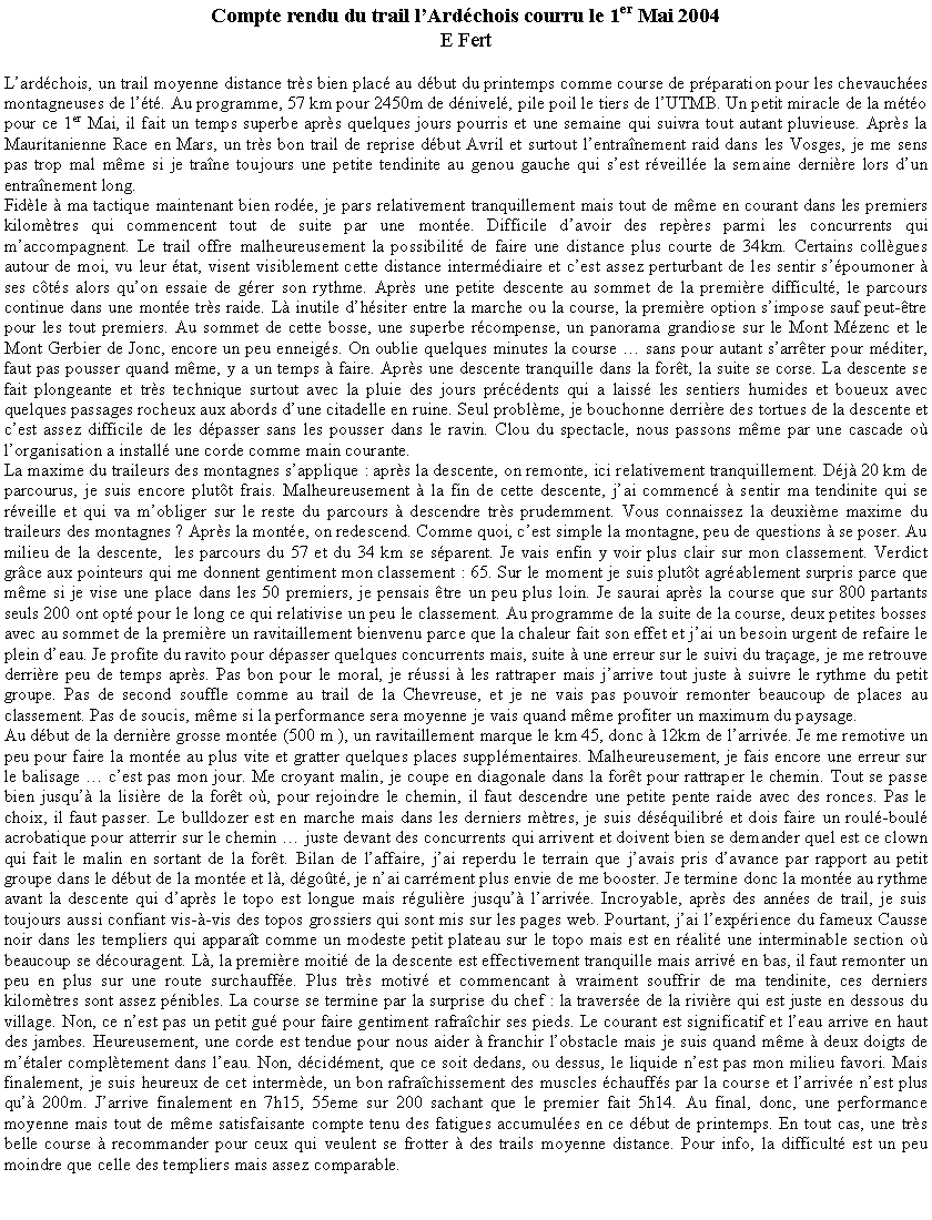 Text Box: Compte rendu du trail l�Ard�chois courru le 1er Mai 2004E FertL�ard�chois, un trail moyenne distance tr�s bien plac� au d�but du printemps comme course de pr�paration pour les chevauch�es montagneuses de l��t�. Au programme, 57 km pour 2450m de d�nivel�, pile poil le tiers de l�UTMB. Un petit miracle de la m�t�o pour ce 1er Mai, il fait un temps superbe apr�s quelques jours pourris et une semaine qui suivra tout autant pluvieuse. Apr�s la Mauritanienne Race en Mars, un tr�s bon trail de reprise d�but Avril et surtout l�entra�nement raid dans les Vosges, je me sens pas trop mal m�me si je tra�ne toujours une petite tendinite au genou gauche qui s�est r�veill�e la semaine derni�re lors d�un entra�nement long. Fid�le � ma tactique maintenant bien rod�e, je pars relativement tranquillement mais tout de m�me en courant dans les premiers kilom�tres qui commencent tout de suite par une mont�e. Difficile d�avoir des rep�res parmi les concurrents qui m�accompagnent. Le trail offre malheureusement la possibilit� de faire une distance plus courte de 34km. Certains coll�gues autour de moi, vu leur �tat, visent visiblement cette distance interm�diaire et c�est assez perturbant de les sentir s��poumoner � ses c�t�s alors qu�on essaie de g�rer son rythme. Apr�s une petite descente au sommet de la premi�re difficult�, le parcours continue dans une mont�e tr�s raide. L� inutile d�h�siter entre la marche ou la course, la premi�re option s�impose sauf peut-�tre pour les tout premiers. Au sommet de cette bosse, une superbe r�compense, un panorama grandiose sur le Mont M�zenc et le Mont Gerbier de Jonc, encore un peu enneig�s. On oublie quelques minutes la course � sans pour autant s�arr�ter pour m�diter, faut pas pousser quand m�me, y a un temps � faire. Apr�s une descente tranquille dans la for�t, la suite se corse. La descente se fait plongeante et tr�s technique surtout avec la pluie des jours pr�c�dents qui a laiss� les sentiers humides et boueux avec quelques passages rocheux aux abords d�une citadelle en ruine. Seul probl�me, je bouchonne derri�re des tortues de la descente et c�est assez difficile de les d�passer sans les pousser dans le ravin. Clou du spectacle, nous passons m�me par une cascade o� l�organisation a install� une corde comme main courante.La maxime du traileurs des montagnes s�applique&nbsp;: apr�s la descente, on remonte, ici relativement tranquillement. D�j� 20 km de parcourus, je suis encore plut�t frais. Malheureusement � la fin de cette descente, j�ai commenc� � sentir ma tendinite qui se r�veille et qui va m�obliger sur le reste du parcours � descendre tr�s prudemment. Vous connaissez la deuxi�me maxime du traileurs des montagnes&nbsp;? Apr�s la mont�e, on redescend. Comme quoi, c�est simple la montagne, peu de questions � se poser. Au milieu de la descente,  les parcours du 57 et du 34 km se s�parent. Je vais enfin y voir plus clair sur mon classement. Verdict gr�ce aux pointeurs qui me donnent gentiment mon classement&nbsp;: 65. Sur le moment je suis plut�t agr�ablement surpris parce que m�me si je vise une place dans les 50 premiers, je pensais �tre un peu plus loin. Je saurai apr�s la course que sur 800 partants seuls 200 ont opt� pour le long ce qui relativise un peu le classement. Au programme de la suite de la course, deux petites bosses avec au sommet de la premi�re un ravitaillement bienvenu parce que la chaleur fait son effet et j�ai un besoin urgent de refaire le plein d�eau. Je profite du ravito pour d�passer quelques concurrents mais, suite � une erreur sur le suivi du tra�age, je me retrouve derri�re peu de temps apr�s. Pas bon pour le moral, je r�ussi � les rattraper mais j�arrive tout juste � suivre le rythme du petit groupe. Pas de second souffle comme au trail de la Chevreuse, et je ne vais pas pouvoir remonter beaucoup de places au classement. Pas de soucis, m�me si la performance sera moyenne je vais quand m�me profiter un maximum du paysage. Au d�but de la derni�re grosse mont�e (500 m ), un ravitaillement marque le km 45, donc � 12km de l�arriv�e. Je me remotive un peu pour faire la mont�e au plus vite et gratter quelques places suppl�mentaires. Malheureusement, je fais encore une erreur sur le balisage � c�est pas mon jour. Me croyant malin, je coupe en diagonale dans la for�t pour rattraper le chemin. Tout se passe bien jusqu�� la lisi�re de la for�t o�, pour rejoindre le chemin, il faut descendre une petite pente raide avec des ronces. Pas le choix, il faut passer. Le bulldozer est en marche mais dans les derniers m�tres, je suis d�s�quilibr� et dois faire un roul�-boul� acrobatique pour atterrir sur le chemin � juste devant des concurrents qui arrivent et doivent bien se demander quel est ce clown qui fait le malin en sortant de la for�t. Bilan de l�affaire, j�ai reperdu le terrain que j�avais pris d�avance par rapport au petit groupe dans le d�but de la mont�e et l�, d�go�t�, je n�ai carr�ment plus envie de me booster. Je termine donc la mont�e au rythme avant la descente qui d�apr�s le topo est longue mais r�guli�re jusqu�� l�arriv�e. Incroyable, apr�s des ann�es de trail, je suis toujours aussi confiant vis-�-vis des topos grossiers qui sont mis sur les pages web. Pourtant, j�ai l�exp�rience du fameux Causse noir dans les templiers qui appara�t comme un modeste petit plateau sur le topo mais est en r�alit� une interminable section o� beaucoup se d�couragent. L�, la premi�re moiti� de la descente est effectivement tranquille mais arriv� en bas, il faut remonter un peu en plus sur une route surchauff�e. Plus tr�s motiv� et commencant � vraiment souffrir de ma tendinite, ces derniers kilom�tres sont assez p�nibles. La course se termine par la surprise du chef&nbsp;: la travers�e de la rivi�re qui est juste en dessous du village. Non, ce n�est pas un petit gu� pour faire gentiment rafra�chir ses pieds. Le courant est significatif et l�eau arrive en haut des jambes. Heureusement, une corde est tendue pour nous aider � franchir l�obstacle mais je suis quand m�me � deux doigts de m��taler compl�tement dans l�eau. Non, d�cid�ment, que ce soit dedans, ou dessus, le liquide n�est pas mon milieu favori. Mais finalement, je suis heureux de cet interm�de, un bon rafra�chissement des muscles �chauff�s par la course et l�arriv�e n�est plus qu�� 200m. J�arrive finalement en 7h15, 55eme sur 200 sachant que le premier fait 5h14. Au final, donc, une performance moyenne mais tout de m�me satisfaisante compte tenu des fatigues accumul�es en ce d�but de printemps. En tout cas, une tr�s belle course � recommander pour ceux qui veulent se frotter � des trails moyenne distance. Pour info, la difficult� est un peu moindre que celle des templiers mais assez comparable.